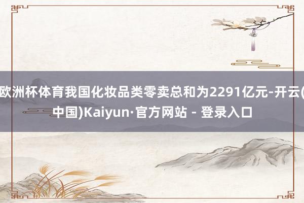 欧洲杯体育我国化妆品类零卖总和为2291亿元-开云(中国)Kaiyun·官方网站 - 登录入口