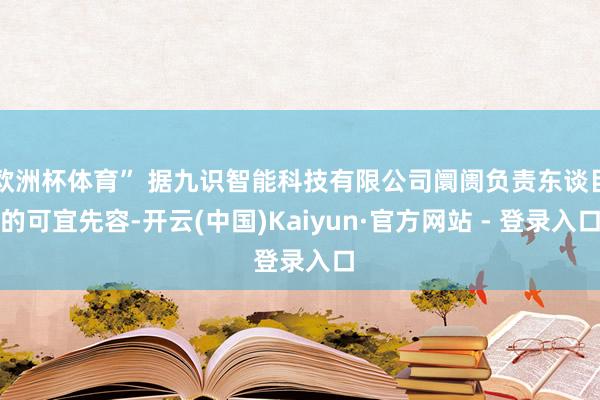 欧洲杯体育” 据九识智能科技有限公司阛阓负责东谈目的可宜先容-开云(中国)Kaiyun·官方网站 - 登录入口