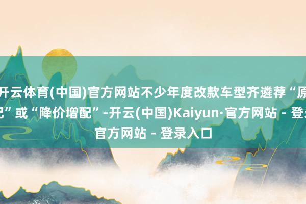 开云体育(中国)官方网站不少年度改款车型齐遴荐“原价增配”或“降价增配”-开云(中国)Kaiyun·官方网站 - 登录入口