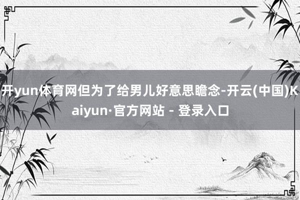 开yun体育网但为了给男儿好意思瞻念-开云(中国)Kaiyun·官方网站 - 登录入口