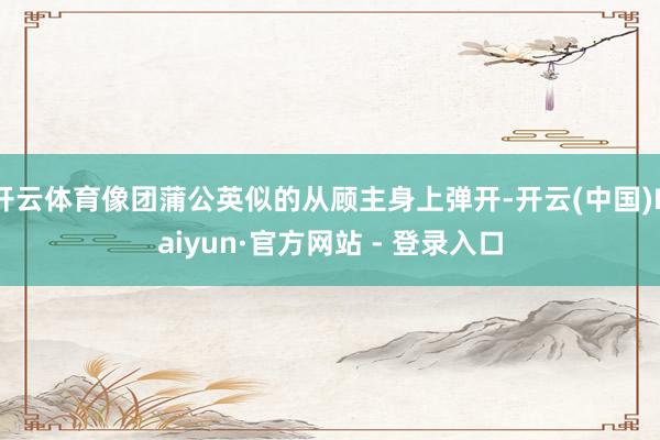 开云体育像团蒲公英似的从顾主身上弹开-开云(中国)Kaiyun·官方网站 - 登录入口