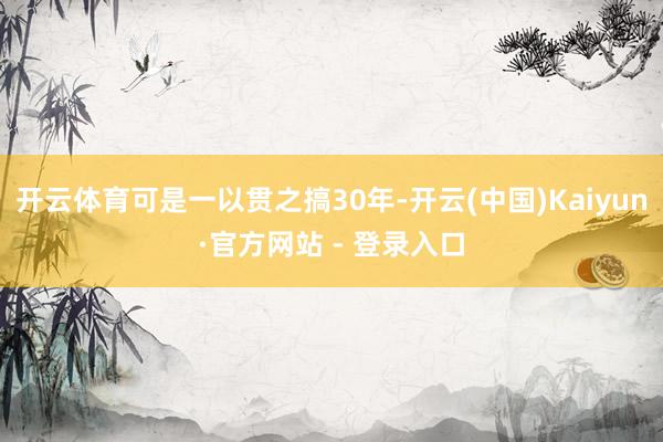 开云体育可是一以贯之搞30年-开云(中国)Kaiyun·官方网站 - 登录入口