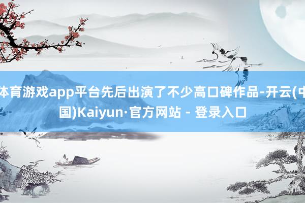 体育游戏app平台先后出演了不少高口碑作品-开云(中国)Kaiyun·官方网站 - 登录入口