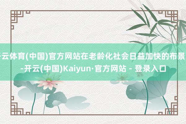 开云体育(中国)官方网站在老龄化社会日益加快的布景下-开云(中国)Kaiyun·官方网站 - 登录入口