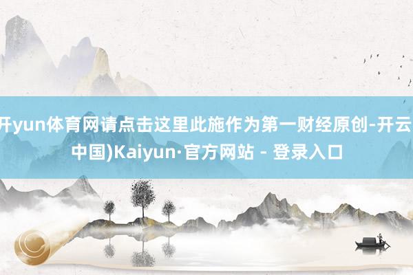 开yun体育网请点击这里此施作为第一财经原创-开云(中国)Kaiyun·官方网站 - 登录入口