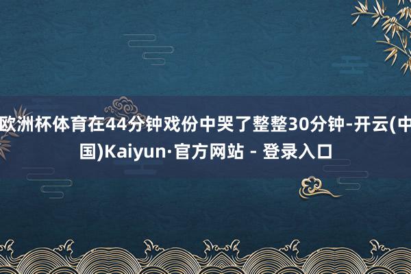欧洲杯体育在44分钟戏份中哭了整整30分钟-开云(中国)Kaiyun·官方网站 - 登录入口