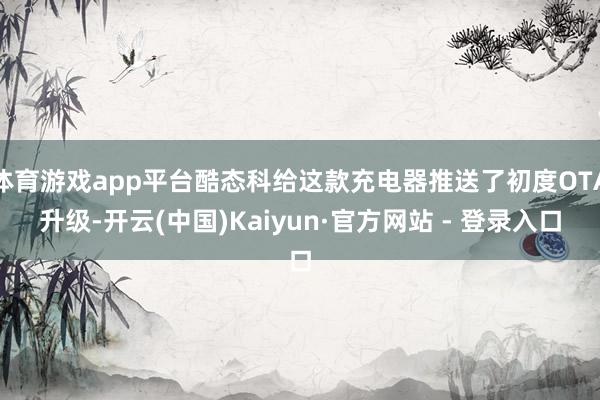 体育游戏app平台酷态科给这款充电器推送了初度OTA升级-开云(中国)Kaiyun·官方网站 - 登录入口