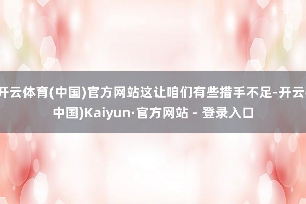 开云体育(中国)官方网站这让咱们有些措手不足-开云(中国)Kaiyun·官方网站 - 登录入口