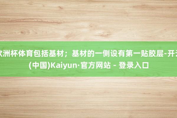 欧洲杯体育包括基材；基材的一侧设有第一贴胶层-开云(中国)Kaiyun·官方网站 - 登录入口