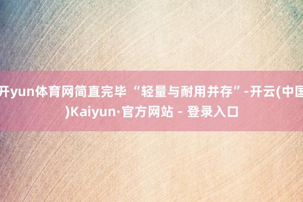 开yun体育网简直完毕 “轻量与耐用并存”-开云(中国)Kaiyun·官方网站 - 登录入口