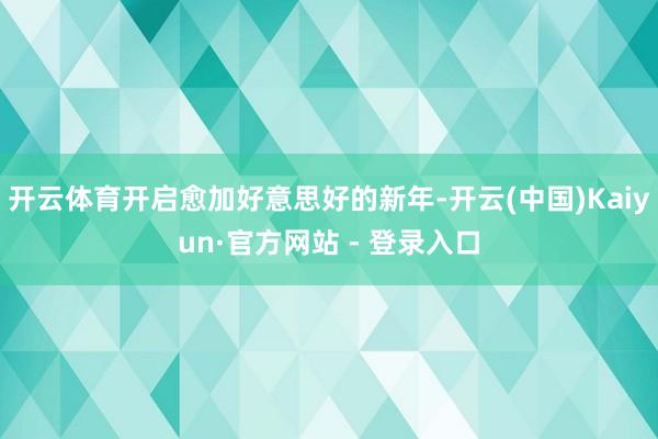 开云体育开启愈加好意思好的新年-开云(中国)Kaiyun·官方网站 - 登录入口