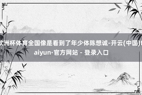 欧洲杯体育全国像是看到了年少体陈想诚-开云(中国)Kaiyun·官方网站 - 登录入口