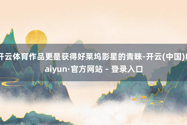 开云体育作品更是获得好莱坞影星的青睐-开云(中国)Kaiyun·官方网站 - 登录入口