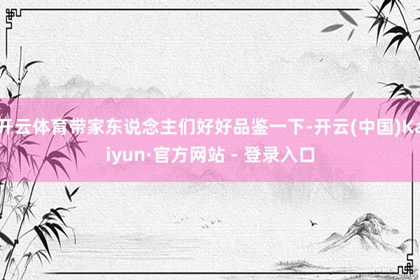 开云体育带家东说念主们好好品鉴一下-开云(中国)Kaiyun·官方网站 - 登录入口
