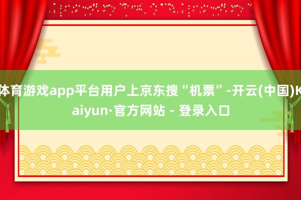 体育游戏app平台用户上京东搜“机票”-开云(中国)Kaiyun·官方网站 - 登录入口