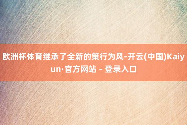 欧洲杯体育继承了全新的策行为风-开云(中国)Kaiyun·官方网站 - 登录入口