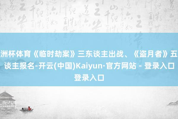 欧洲杯体育《临时劫案》三东谈主出战、《盗月者》五东谈主报名-开云(中国)Kaiyun·官方网站 - 登录入口