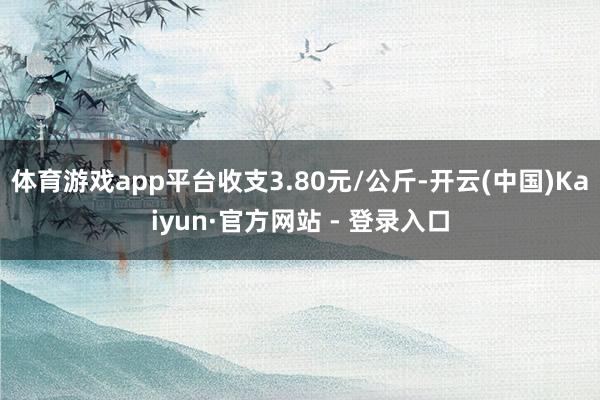 体育游戏app平台收支3.80元/公斤-开云(中国)Kaiyun·官方网站 - 登录入口