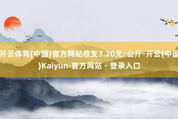 开云体育(中国)官方网站收支3.20元/公斤-开云(中国)Kaiyun·官方网站 - 登录入口