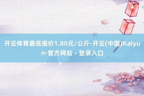 开云体育最低报价1.80元/公斤-开云(中国)Kaiyun·官方网站 - 登录入口