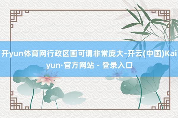 开yun体育网行政区画可谓非常庞大-开云(中国)Kaiyun·官方网站 - 登录入口