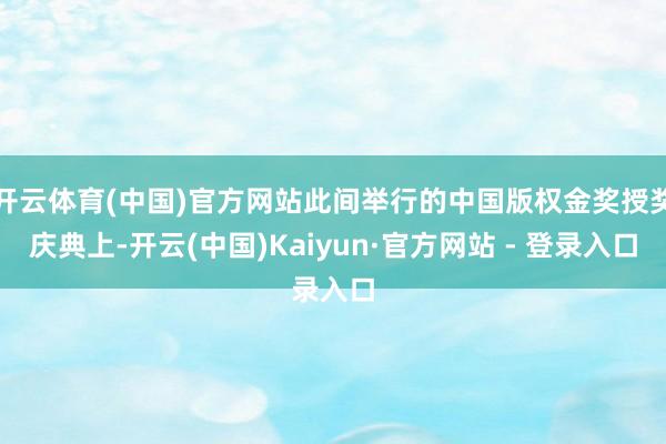 开云体育(中国)官方网站此间举行的中国版权金奖授奖庆典上-开云(中国)Kaiyun·官方网站 - 登录入口