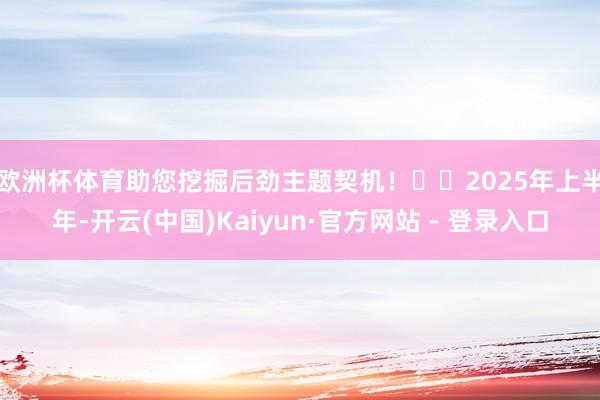 欧洲杯体育助您挖掘后劲主题契机！		　　2025年上半年-开云(中国)Kaiyun·官方网站 - 登录入口