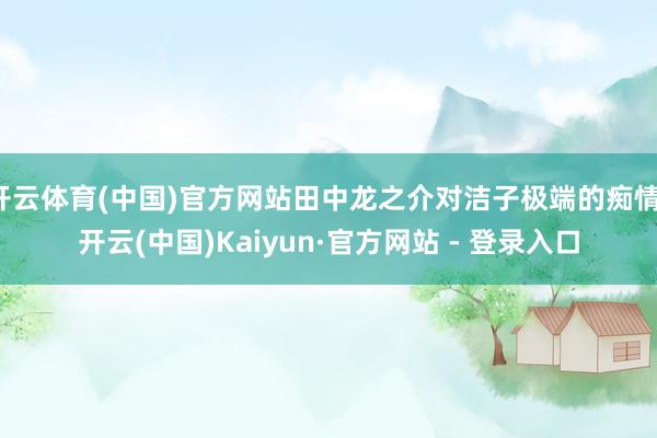 开云体育(中国)官方网站田中龙之介对洁子极端的痴情-开云(中国)Kaiyun·官方网站 - 登录入口