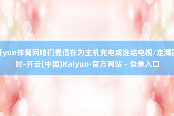 开yun体育网咱们提倡在为主机充电或连结电视/走漏器时-开云(中国)Kaiyun·官方网站 - 登录入口