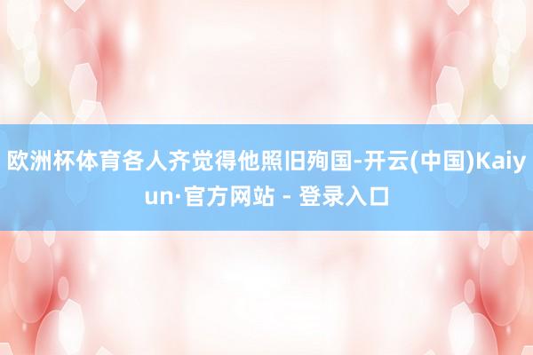 欧洲杯体育各人齐觉得他照旧殉国-开云(中国)Kaiyun·官方网站 - 登录入口