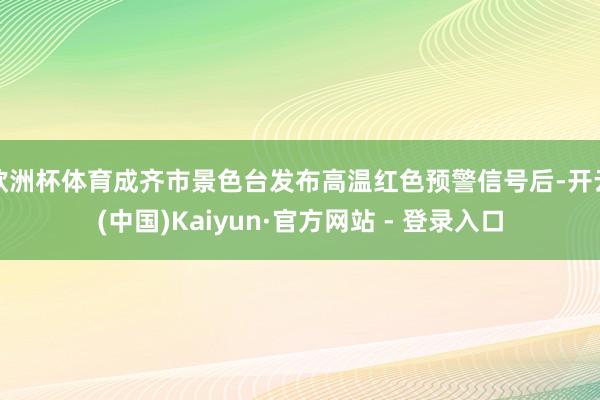 欧洲杯体育成齐市景色台发布高温红色预警信号后-开云(中国)Kaiyun·官方网站 - 登录入口