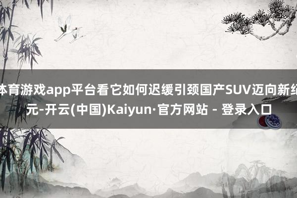 体育游戏app平台看它如何迟缓引颈国产SUV迈向新纪元-开云(中国)Kaiyun·官方网站 - 登录入口