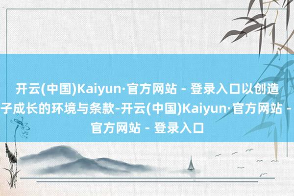 开云(中国)Kaiyun·官方网站 - 登录入口以创造有意于孩子成长的环境与条款-开云(中国)Kaiyun·官方网站 - 登录入口