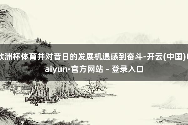 欧洲杯体育并对昔日的发展机遇感到奋斗-开云(中国)Kaiyun·官方网站 - 登录入口
