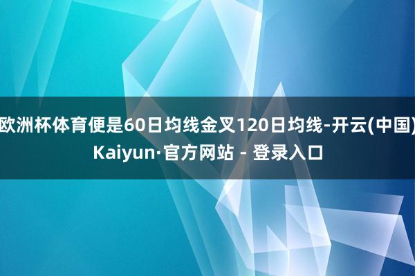 欧洲杯体育便是60日均线金叉120日均线-开云(中国)Kaiyun·官方网站 - 登录入口