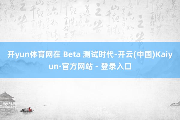开yun体育网在 Beta 测试时代-开云(中国)Kaiyun·官方网站 - 登录入口