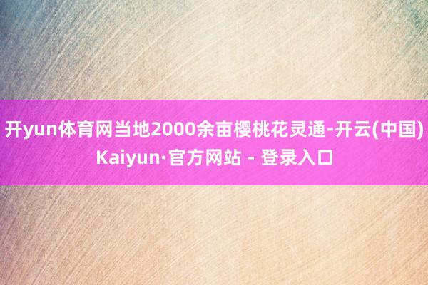 开yun体育网当地2000余亩樱桃花灵通-开云(中国)Kaiyun·官方网站 - 登录入口