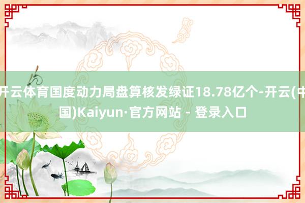 开云体育国度动力局盘算核发绿证18.78亿个-开云(中国)Kaiyun·官方网站 - 登录入口