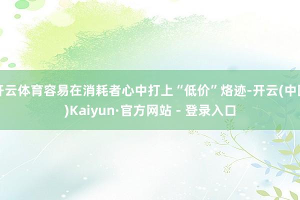 开云体育容易在消耗者心中打上“低价”烙迹-开云(中国)Kaiyun·官方网站 - 登录入口