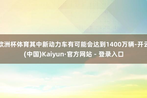 欧洲杯体育其中新动力车有可能会达到1400万辆-开云(中国)Kaiyun·官方网站 - 登录入口
