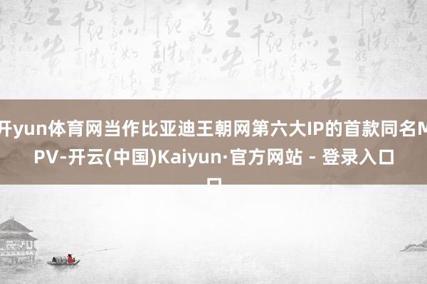开yun体育网当作比亚迪王朝网第六大IP的首款同名MPV-开云(中国)Kaiyun·官方网站 - 登录入口