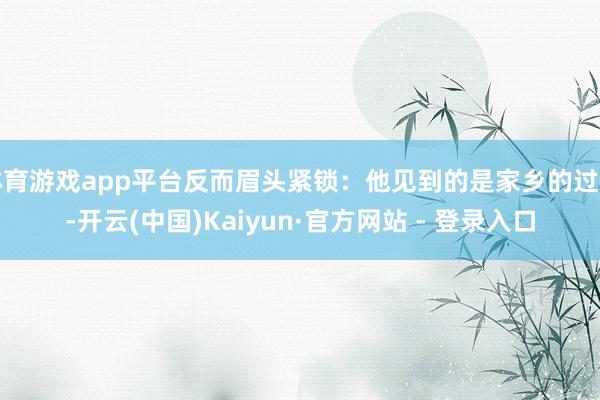 体育游戏app平台反而眉头紧锁：他见到的是家乡的过期-开云(中国)Kaiyun·官方网站 - 登录入口