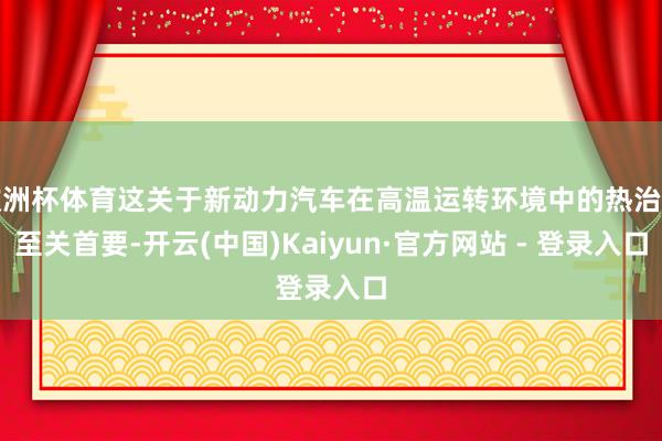 欧洲杯体育这关于新动力汽车在高温运转环境中的热治理至关首要-开云(中国)Kaiyun·官方网站 - 登录入口
