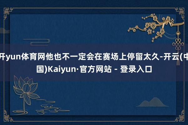 开yun体育网他也不一定会在赛场上停留太久-开云(中国)Kaiyun·官方网站 - 登录入口