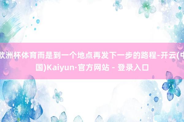 欧洲杯体育而是到一个地点再发下一步的路程-开云(中国)Kaiyun·官方网站 - 登录入口