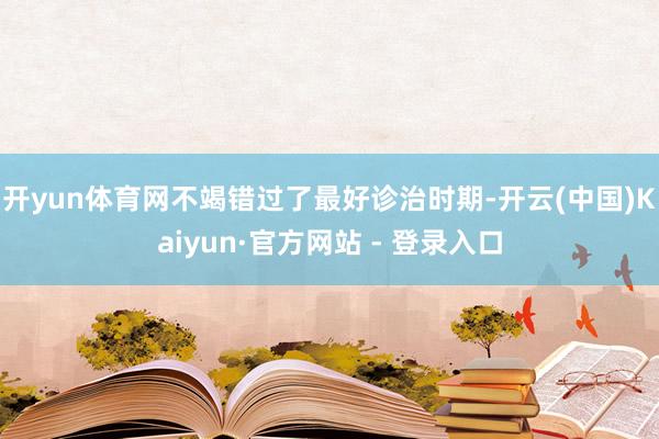 开yun体育网不竭错过了最好诊治时期-开云(中国)Kaiyun·官方网站 - 登录入口