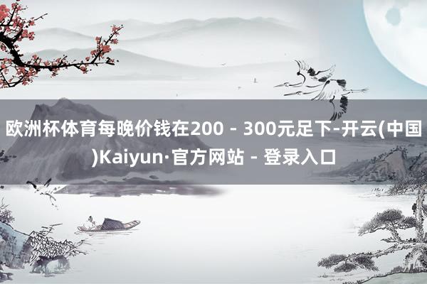 欧洲杯体育每晚价钱在200 - 300元足下-开云(中国)Kaiyun·官方网站 - 登录入口
