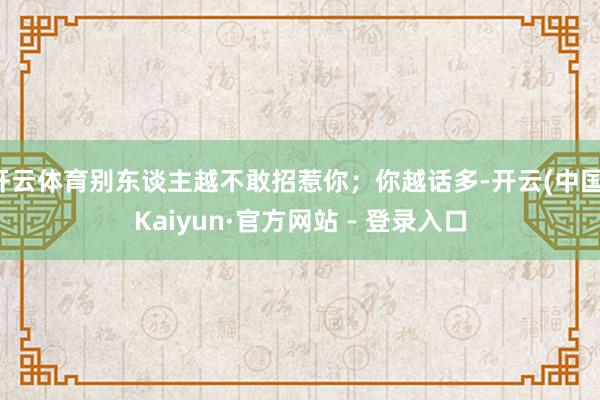 开云体育别东谈主越不敢招惹你;你越话多-开云(中国)Kaiyun·官方网站 - 登录入口