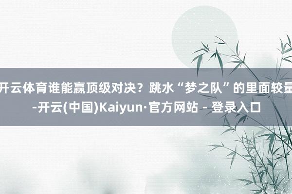 开云体育谁能赢顶级对决？　　跳水“梦之队”的里面较量-开云(中国)Kaiyun·官方网站 - 登录入口
