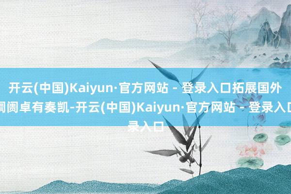开云(中国)Kaiyun·官方网站 - 登录入口拓展国外阛阓卓有奏凯-开云(中国)Kaiyun·官方网站 - 登录入口
